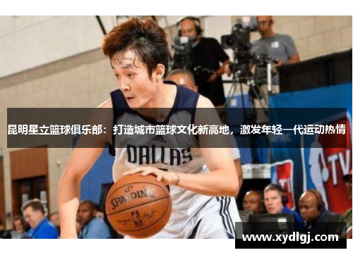 昆明星立篮球俱乐部：打造城市篮球文化新高地，激发年轻一代运动热情