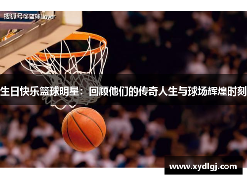 生日快乐篮球明星：回顾他们的传奇人生与球场辉煌时刻