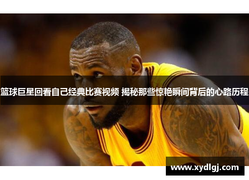 篮球巨星回看自己经典比赛视频 揭秘那些惊艳瞬间背后的心路历程