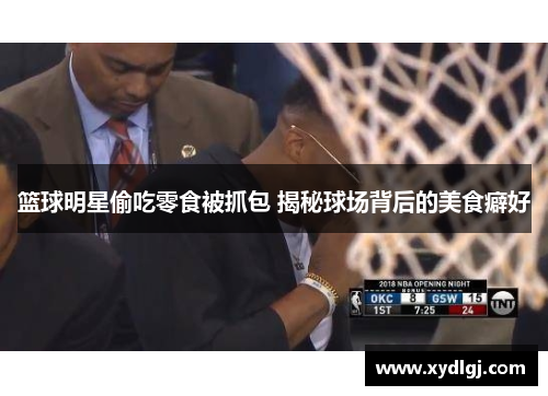篮球明星偷吃零食被抓包 揭秘球场背后的美食癖好