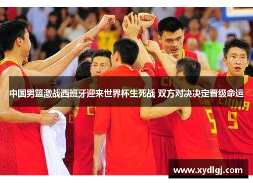 中国男篮激战西班牙迎来世界杯生死战 双方对决决定晋级命运